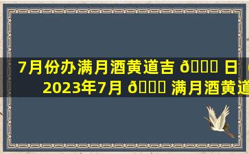 7月份办满月酒黄道吉 🐈 日（2023年7月 🐕 满月酒黄道吉日查询表）